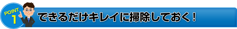 POINT 1 できるだけキレイに掃除しておく!